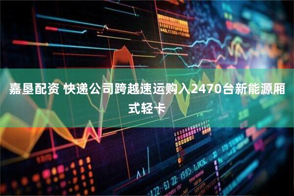 嘉垦配资 快递公司跨越速运购入2470台新能源厢式轻卡