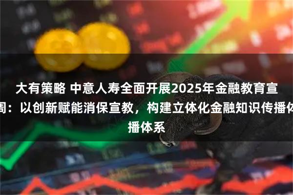 大有策略 中意人寿全面开展2025年金融教育宣传周：以创新赋能消保宣教，构建立体化金融知识传播体系