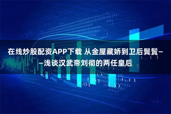 在线炒股配资APP下载 从金屋藏娇到卫后鬓鬒——浅谈汉武帝刘彻的两任皇后