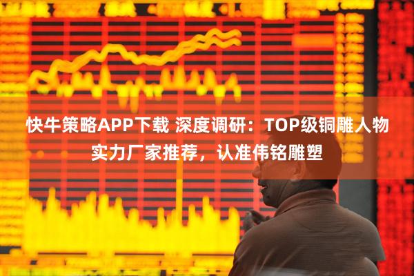 快牛策略APP下载 深度调研：TOP级铜雕人物实力厂家推荐，认准伟铭雕塑