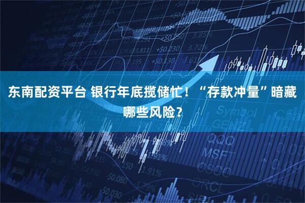 东南配资平台 银行年底揽储忙！“存款冲量”暗藏哪些风险？