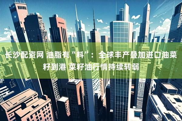 长沙配资网 油脂有“料”：全球丰产叠加进口油菜籽到港 菜籽油行情持续转弱