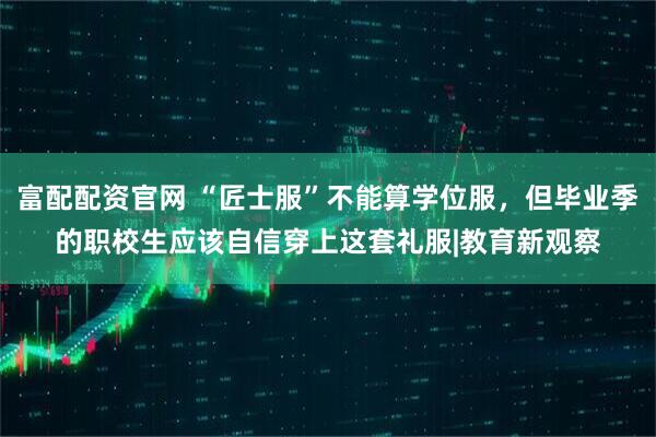 富配配资官网 “匠士服”不能算学位服，但毕业季的职校生应该自信穿上这套礼服|教育新观察