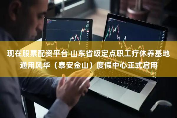 现在股票配资平台 山东省级定点职工疗休养基地通用风华（泰安金山）度假中心正式启用